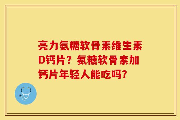 亮力氨糖软骨素维生素D钙片？氨糖软骨素加钙片年轻人能吃吗？-第1张图片-关节保镖