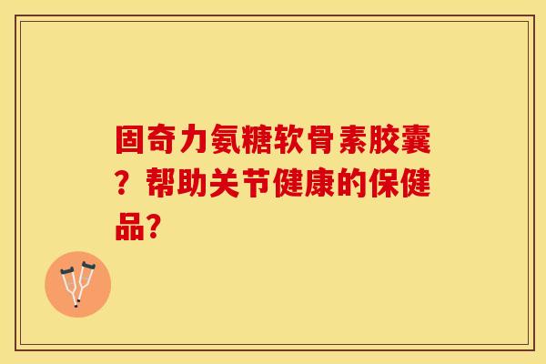 固奇力氨糖软骨素胶囊？帮助关节健康的保健品？