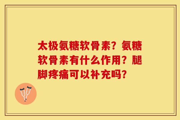 太极氨糖软骨素？氨糖软骨素有什么作用？腿脚疼痛可以补充吗？