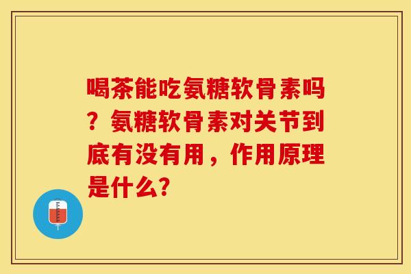喝茶能吃氨糖软骨素吗？氨糖软骨素对关节到底有没有用，作用原理是什么？