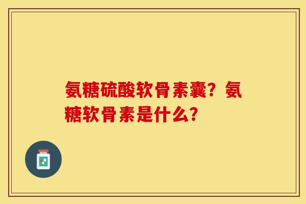 氨糖硫酸软骨素囊？氨糖软骨素是什么？-第1张图片-关节保镖