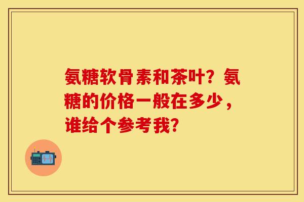 氨糖软骨素和茶叶？氨糖的价格一般在多少，谁给个参考我？