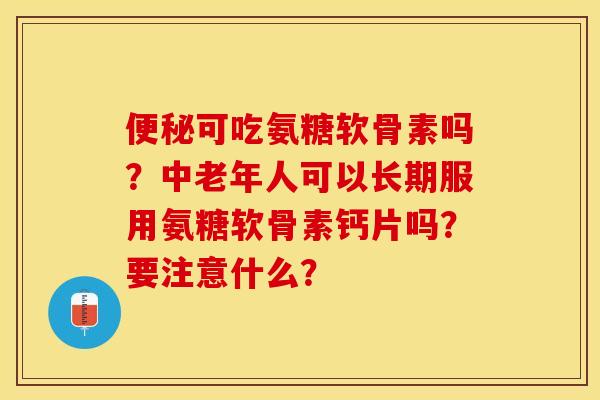 便秘可吃氨糖软骨素吗？中老年人可以长期服用氨糖软骨素钙片吗？要注意什么？