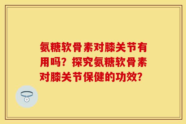 氨糖软骨素对膝关节有用吗？探究氨糖软骨素对膝关节保健的功效？
