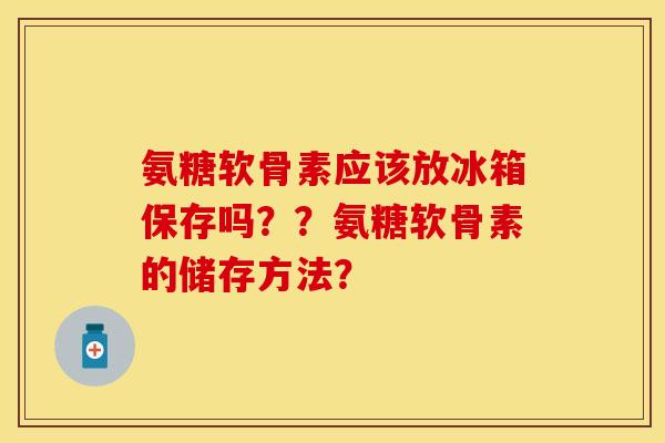 氨糖软骨素应该放冰箱保存吗？？氨糖软骨素的储存方法？-第1张图片-关节保镖