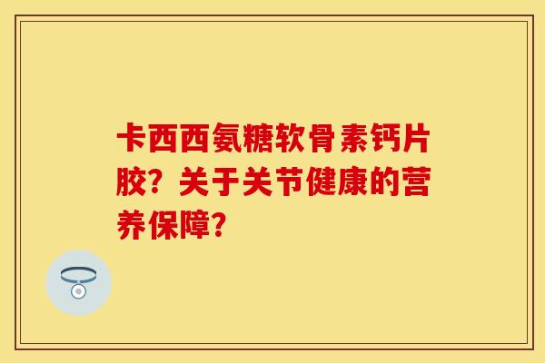 卡西西氨糖软骨素钙片胶？关于关节健康的营养保障？-第1张图片-关节保镖