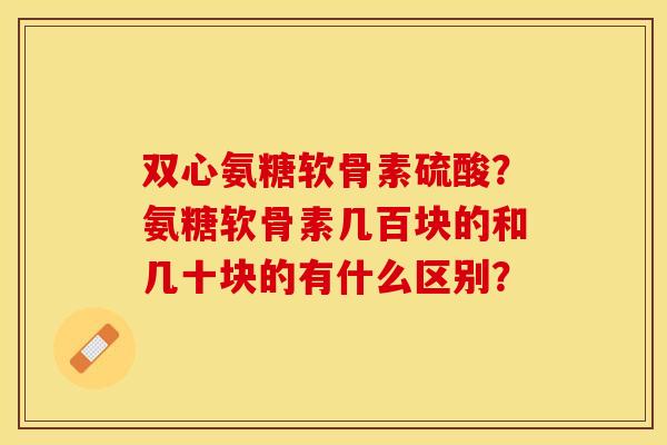 双心氨糖软骨素硫酸？氨糖软骨素几百块的和几十块的有什么区别？