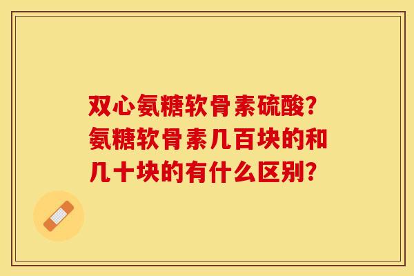 双心氨糖软骨素硫酸？氨糖软骨素几百块的和几十块的有什么区别？-第1张图片-关节保镖