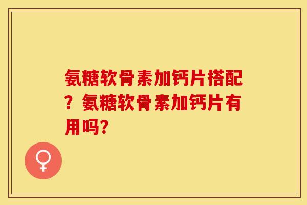 氨糖软骨素加钙片搭配？氨糖软骨素加钙片有用吗？