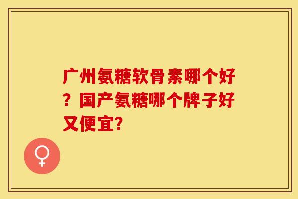 广州氨糖软骨素哪个好？国产氨糖哪个牌子好又便宜？