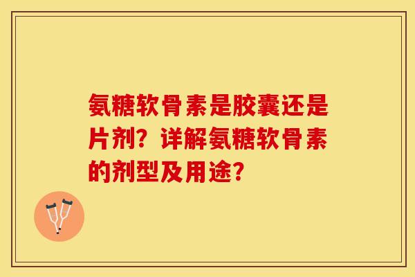 氨糖软骨素是胶囊还是片剂？详解氨糖软骨素的剂型及用途？