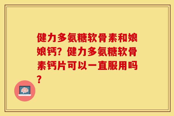 健力多氨糖软骨素和娘娘钙？健力多氨糖软骨素钙片可以一直服用吗？-第1张图片-关节保镖