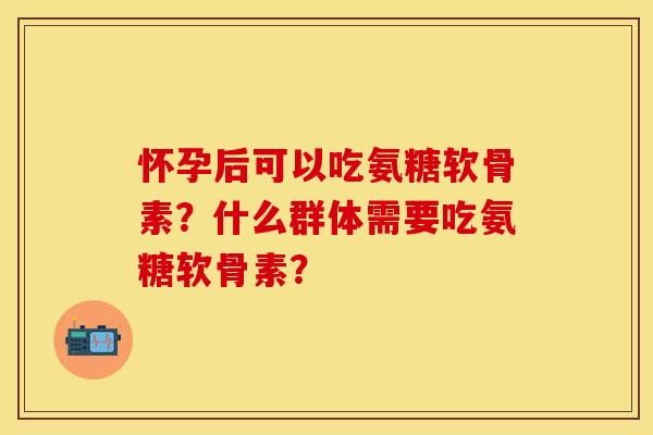 怀孕后可以吃氨糖软骨素？什么群体需要吃氨糖软骨素？