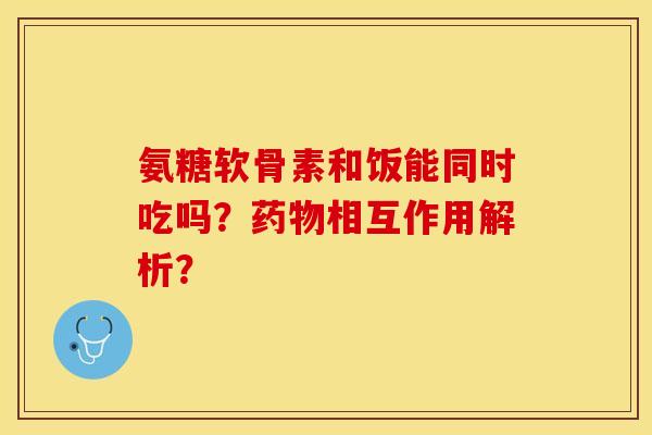 氨糖软骨素和饭能同时吃吗？药物相互作用解析？