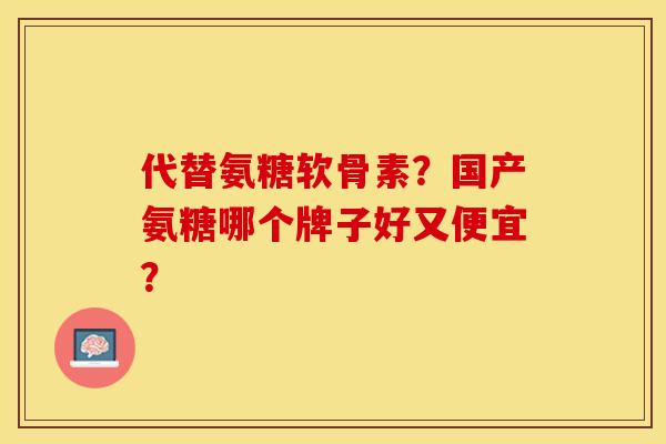 代替氨糖软骨素？国产氨糖哪个牌子好又便宜？