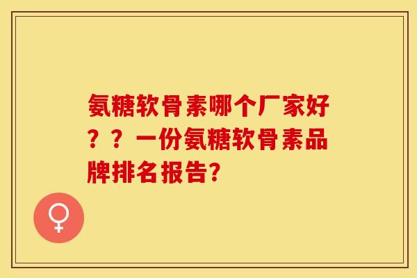 氨糖软骨素哪个厂家好？？一份氨糖软骨素品牌排名报告？