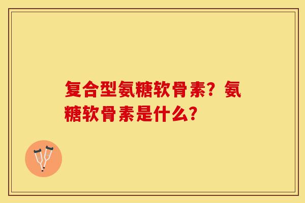 复合型氨糖软骨素？氨糖软骨素是什么？
