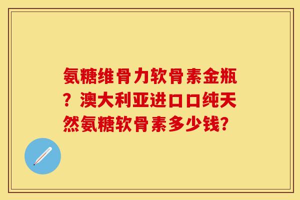 氨糖维骨力软骨素金瓶？澳大利亚进口口纯天然氨糖软骨素多少钱？