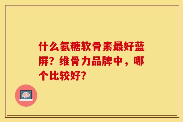 什么氨糖软骨素最好蓝屏？维骨力品牌中，哪个比较好？