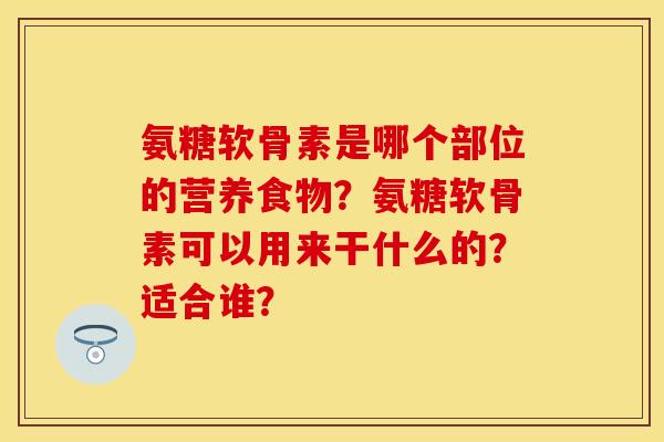 氨糖软骨素是哪个部位的营养食物？氨糖软骨素可以用来干什么的？适合谁？