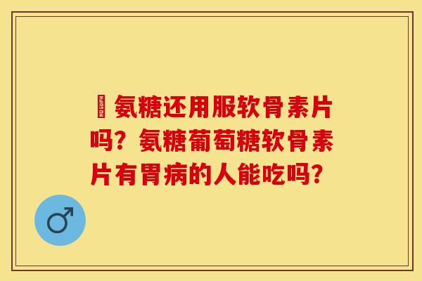 暍氨糖还用服软骨素片吗？氨糖葡萄糖软骨素片有胃病的人能吃吗？-第1张图片-关节保镖