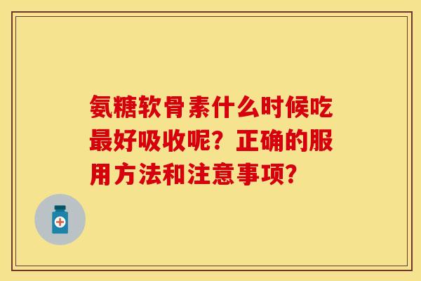 氨糖软骨素什么时候吃最好吸收呢？正确的服用方法和注意事项？