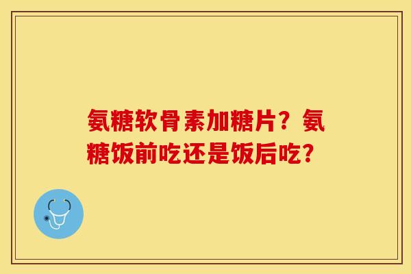 氨糖软骨素加糖片？氨糖饭前吃还是饭后吃？