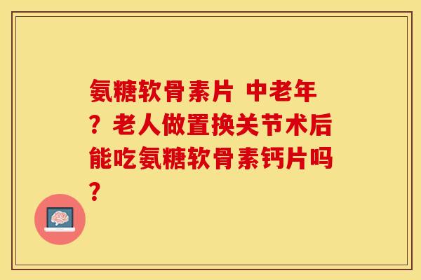 氨糖软骨素片 中老年？老人做置换关节术后能吃氨糖软骨素钙片吗？