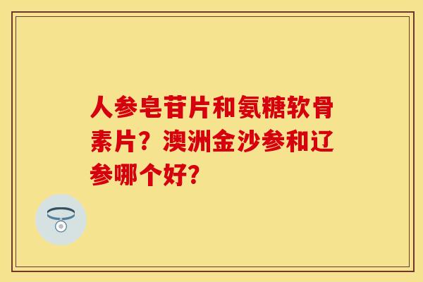 人参皂苷片和氨糖软骨素片？澳洲金沙参和辽参哪个好？
