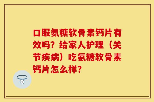 口服氨糖软骨素钙片有效吗？给家人护理（关节疾病）吃氨糖软骨素钙片怎么样？