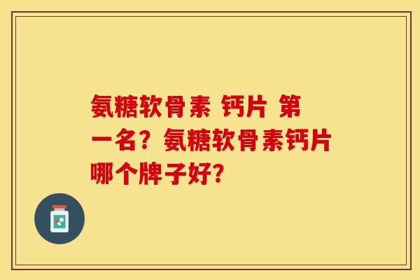 氨糖软骨素 钙片 第一名？氨糖软骨素钙片哪个牌子好？-第1张图片-关节保镖