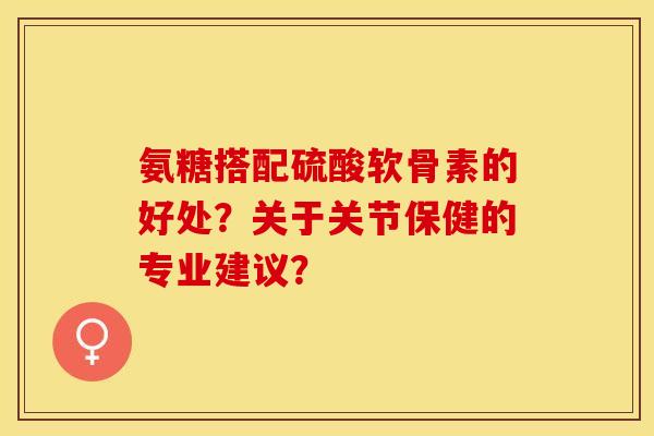 氨糖搭配硫酸软骨素的好处？关于关节保健的专业建议？