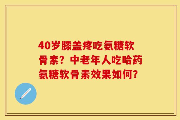 40岁膝盖疼吃氨糖软骨素？中老年人吃哈药氨糖软骨素效果如何？