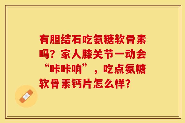 有胆结石吃氨糖软骨素吗？家人膝关节一动会“咔咔响”，吃点氨糖软骨素钙片怎么样？