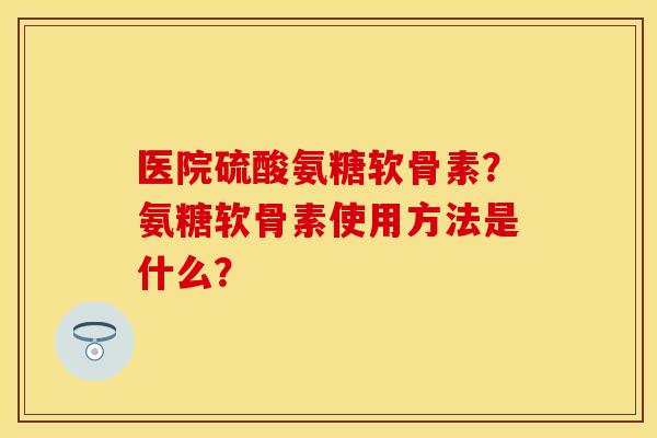 医院硫酸氨糖软骨素？氨糖软骨素使用方法是什么？