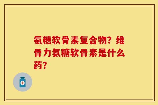 氨糖软骨素复合物？维骨力氨糖软骨素是什么药？