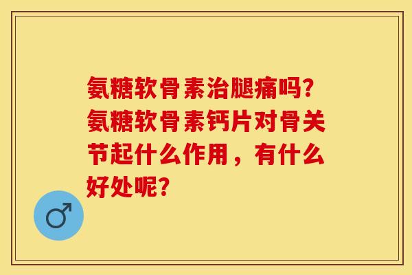 氨糖软骨素治腿痛吗？氨糖软骨素钙片对骨关节起什么作用，有什么好处呢？