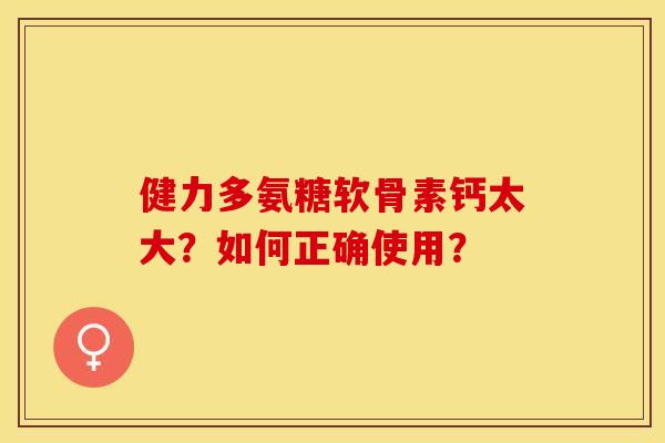 健力多氨糖软骨素钙太大？如何正确使用？