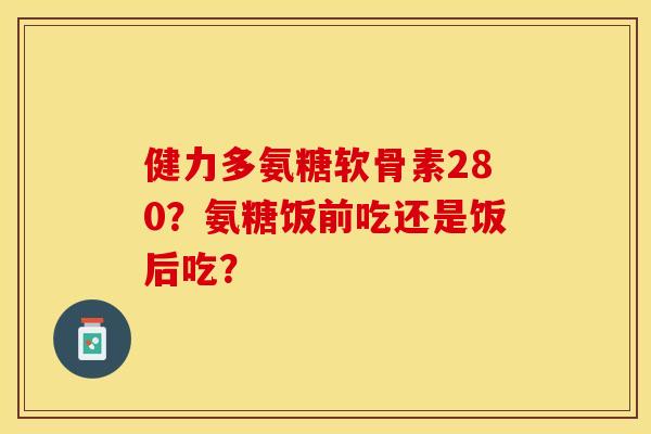 健力多氨糖软骨素280？氨糖饭前吃还是饭后吃？