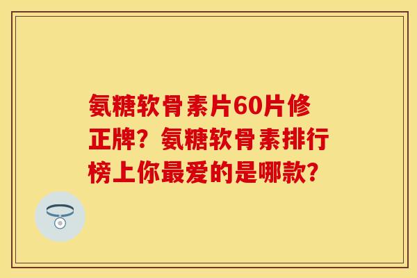 氨糖软骨素片60片修正牌？氨糖软骨素排行榜上你最爱的是哪款？