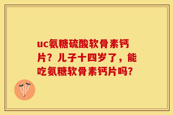 uc氨糖硫酸软骨素钙片？儿子十四岁了，能吃氨糖软骨素钙片吗？
