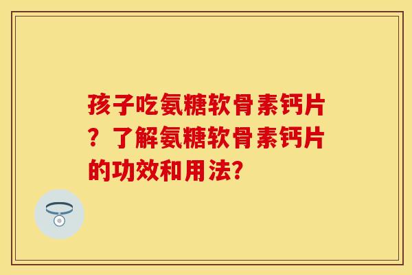 孩子吃氨糖软骨素钙片？了解氨糖软骨素钙片的功效和用法？-第1张图片-关节保镖