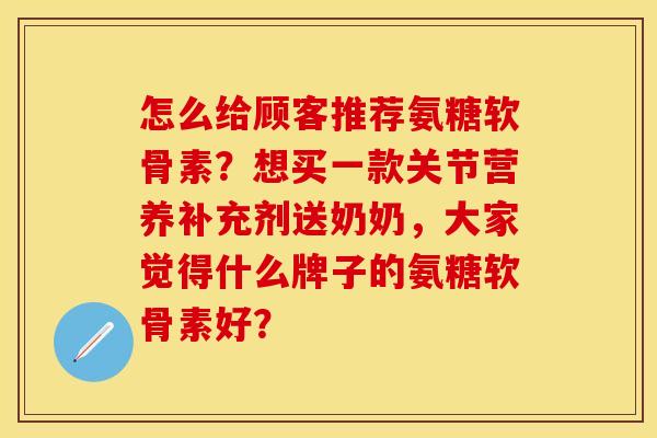 怎么给顾客推荐氨糖软骨素？想买一款关节营养补充剂送奶奶，大家觉得什么牌子的氨糖软骨素好？