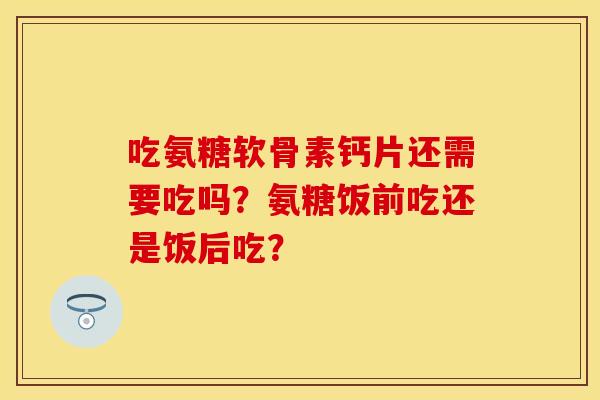 吃氨糖软骨素钙片还需要吃吗？氨糖饭前吃还是饭后吃？