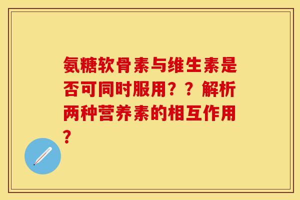 氨糖软骨素与维生素是否可同时服用？？解析两种营养素的相互作用？