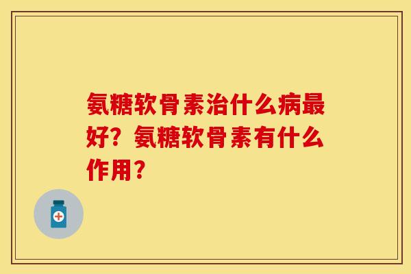 氨糖软骨素治什么病最好？氨糖软骨素有什么作用？-第1张图片-关节保镖