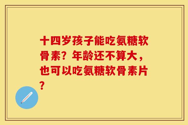十四岁孩子能吃氨糖软骨素？年龄还不算大，也可以吃氨糖软骨素片？