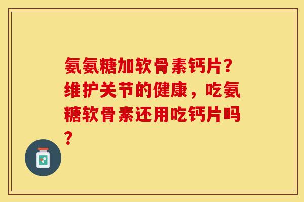 氨氨糖加软骨素钙片？维护关节的健康，吃氨糖软骨素还用吃钙片吗？