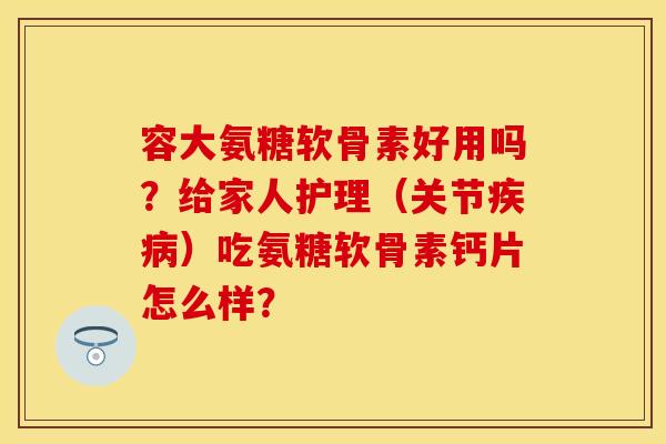 容大氨糖软骨素好用吗？给家人护理（关节疾病）吃氨糖软骨素钙片怎么样？