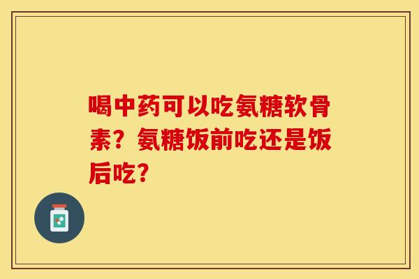 喝中药可以吃氨糖软骨素？氨糖饭前吃还是饭后吃？